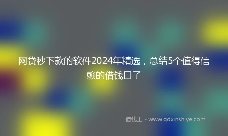 网贷秒下款的软件2024年精选，总结5个值得信赖的借钱口子