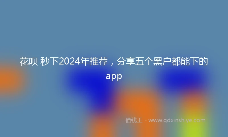 花呗 秒下2024年推荐，分享五个黑户都能下的app