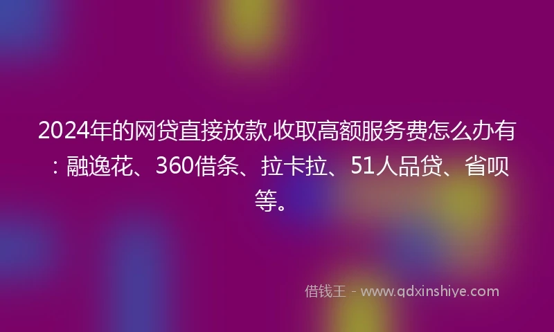 2024年的网贷直接放款,收取高额服务费怎么办有：融逸花、360借条、拉卡拉、51人品贷、省呗等。