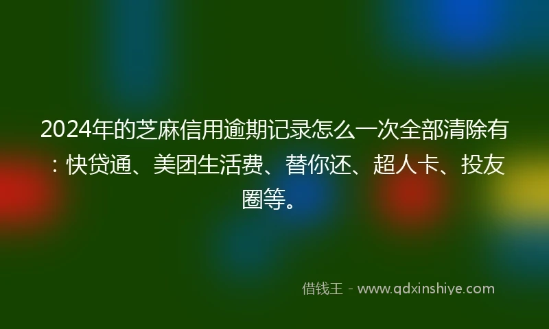 2024年的芝麻信用逾期记录怎么一次全部清除有：快贷通、美团生活费、替你还、超人卡、投友圈等。