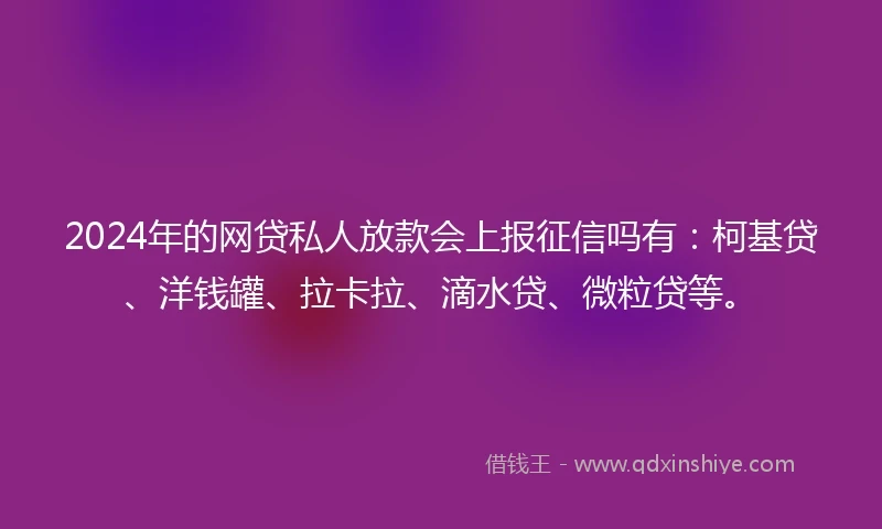 2024年的网贷私人放款会上报征信吗有：柯基贷、洋钱罐、拉卡拉、滴水贷、微粒贷等。