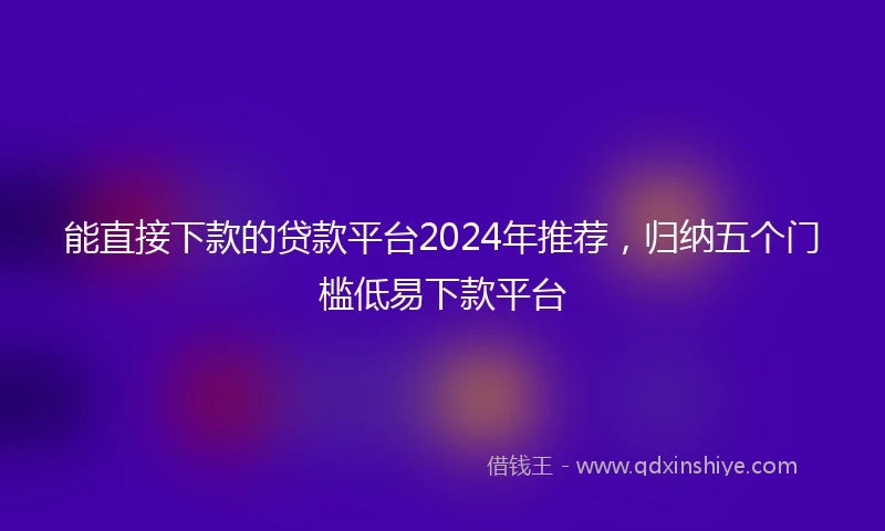 能直接下款的贷款平台2024年推荐，归纳五个门槛低易下款平台
