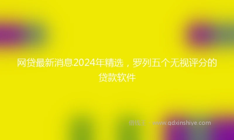 网贷最新消息2024年精选，罗列五个无视评分的贷款软件