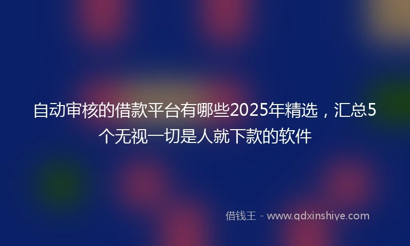自动审核的借款平台有哪些2025年精选，汇总5个无视一切是人就下款的软件