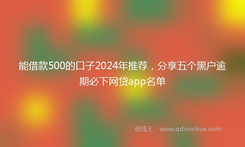 能借款500的口子2024年推荐，分享五个黑户逾期必下网贷app名单