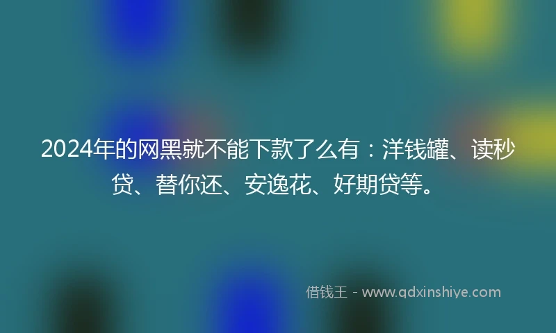 2024年的网黑就不能下款了么有：洋钱罐、读秒贷、替你还、安逸花、好期贷等。