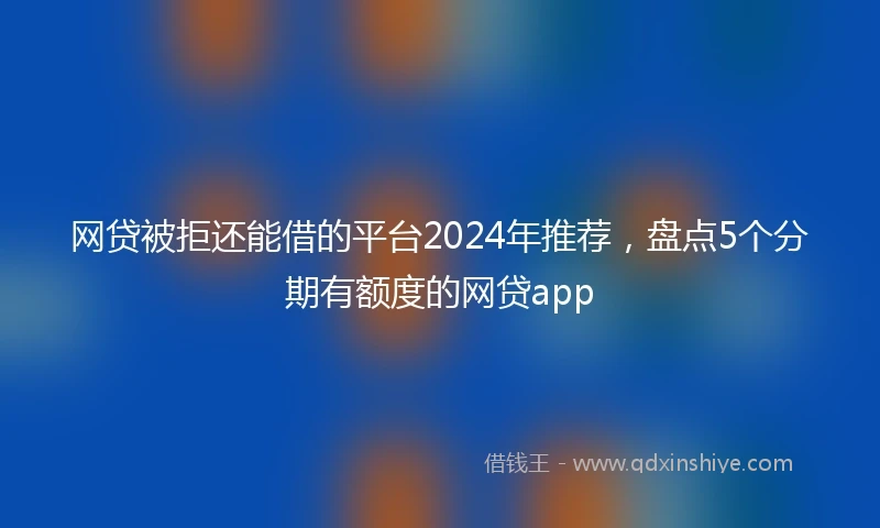 网贷被拒还能借的平台2024年推荐，盘点5个分期有额度的网贷app