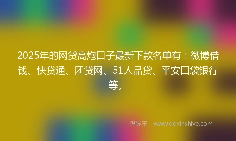 2025年的网贷高炮口子最新下款名单有：微博借钱、快贷通、团贷网、51人品贷、平安口袋银行等。