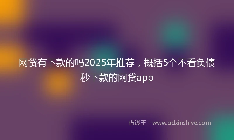 网贷有下款的吗2025年推荐，概括5个不看负债秒下款的网贷app