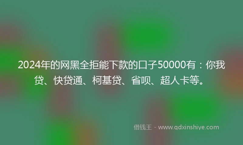 2024年的网黑全拒能下款的口子50000有：你我贷、快贷通、柯基贷、省呗、超人卡等。