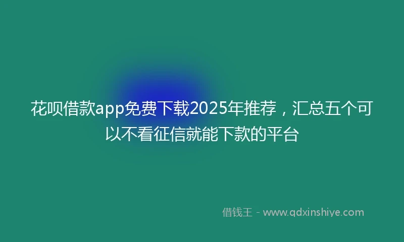 花呗借款app免费下载2025年推荐，汇总五个可以不看征信就能下款的平台