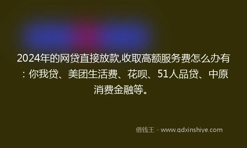 2024年的网贷直接放款,收取高额服务费怎么办有：你我贷、美团生活费、花呗、51人品贷、中原消费金融等。
