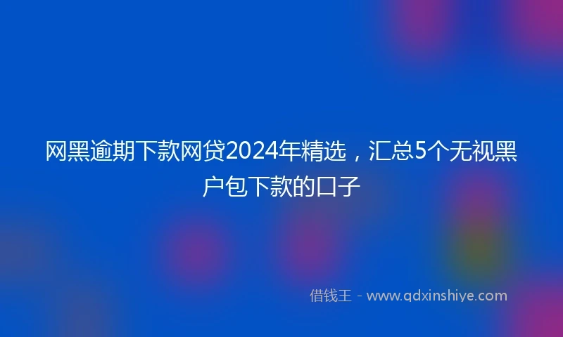 网黑逾期下款网贷2024年精选，汇总5个无视黑户包下款的口子