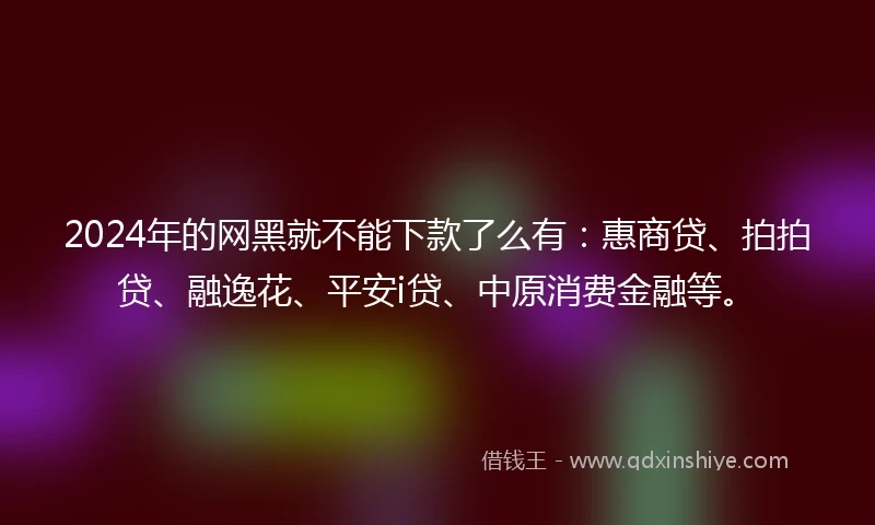 2024年的网黑就不能下款了么有：惠商贷、拍拍贷、融逸花、平安i贷、中原消费金融等。