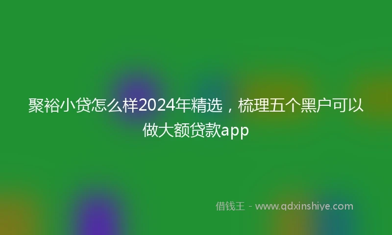 聚裕小贷怎么样2024年精选，梳理五个黑户可以做大额贷款app