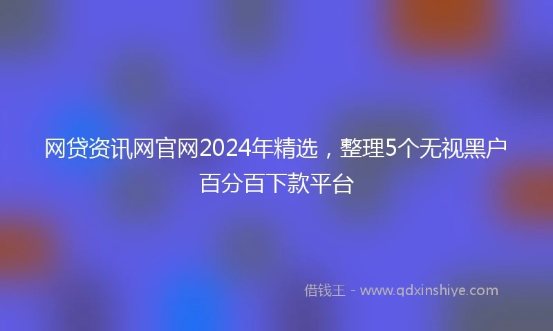 网贷资讯网官网2024年精选，整理5个无视黑户百分百下款平台