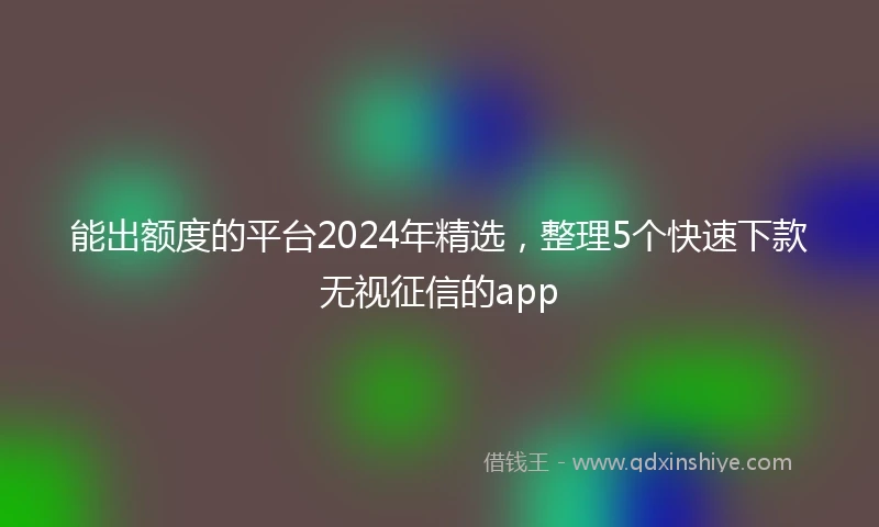 能出额度的平台2024年精选，整理5个快速下款无视征信的app