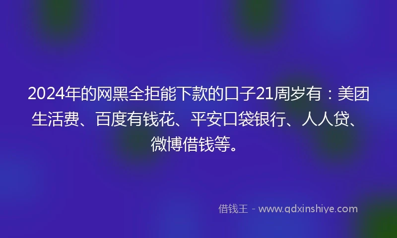 2024年的网黑全拒能下款的口子21周岁有：美团生活费、百度有钱花、平安口袋银行、人人贷、微博借钱等。