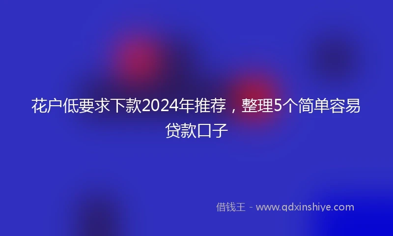 花户低要求下款2024年推荐，整理5个简单容易贷款口子