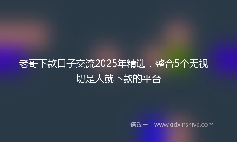 老哥下款口子交流2025年精选，整合5个无视一切是人就下款的平台