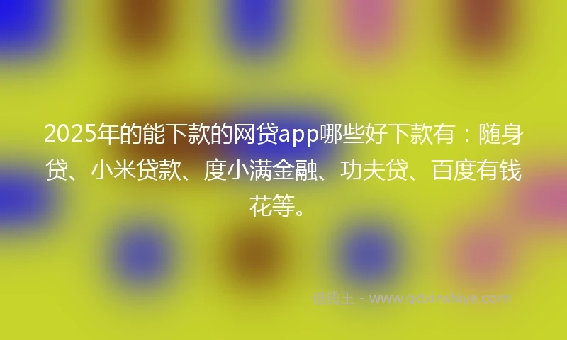 2025年的能下款的网贷app哪些好下款有：随身贷、小米贷款、度小满金融、功夫贷、百度有钱花等。
