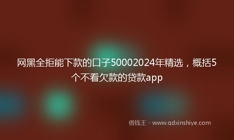 网黑全拒能下款的口子50002024年精选，概括5个不看欠款的贷款app