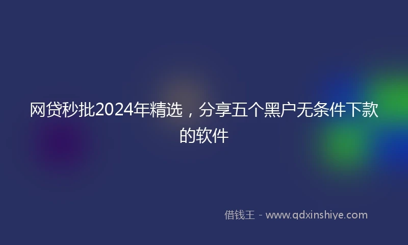 网贷秒批2024年精选，分享五个黑户无条件下款的软件