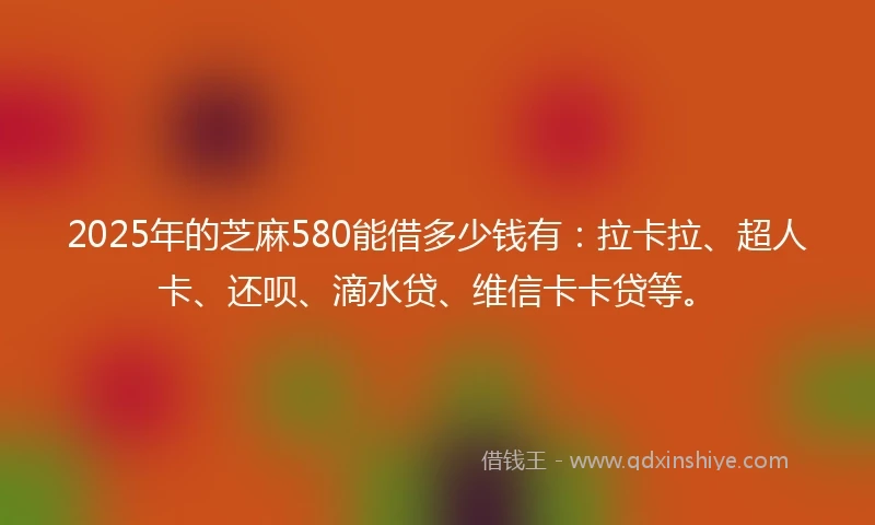2025年的芝麻580能借多少钱有：拉卡拉、超人卡、还呗、滴水贷、维信卡卡贷等。