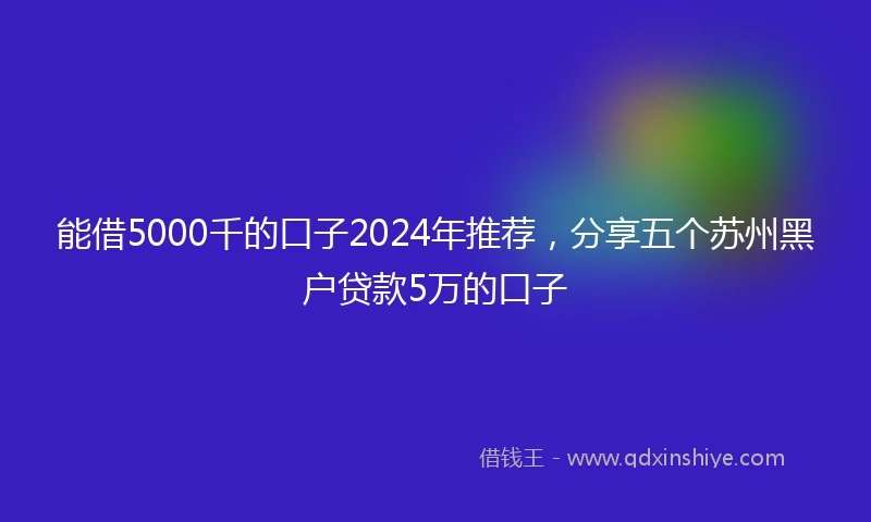 能借5000千的口子2024年推荐，分享五个苏州黑户贷款5万的口子