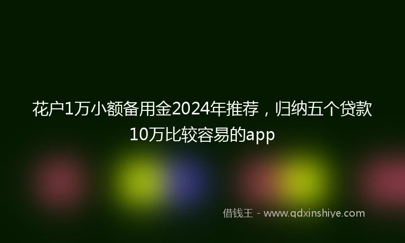 花户1万小额备用金2024年推荐，归纳五个贷款10万比较容易的app