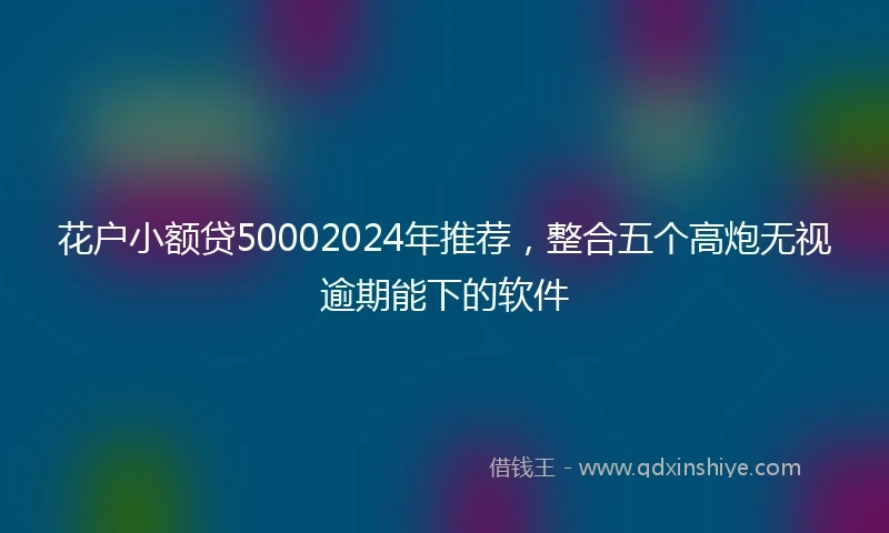 花户小额贷50002024年推荐，整合五个高炮无视逾期能下的软件