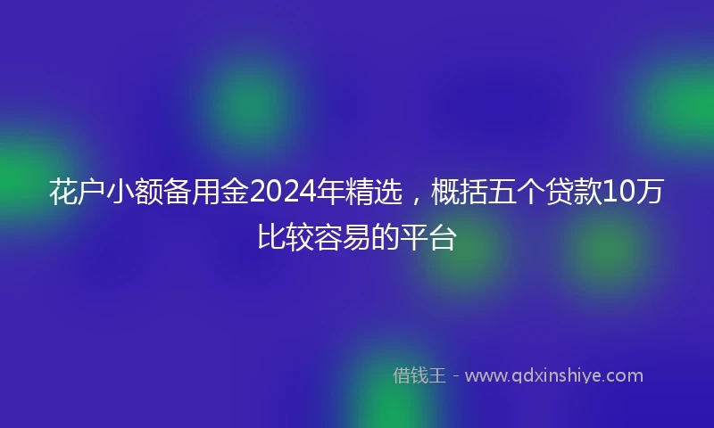 花户小额备用金2024年精选，概括五个贷款10万比较容易的平台