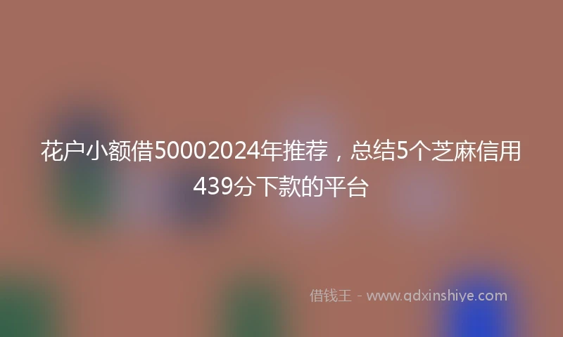 花户小额借50002024年推荐,总结5个芝麻信用439分下款的平台