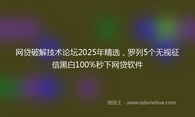 网贷破解技术论坛2025年精选，罗列5个无视征信黑白100%秒下网贷软件