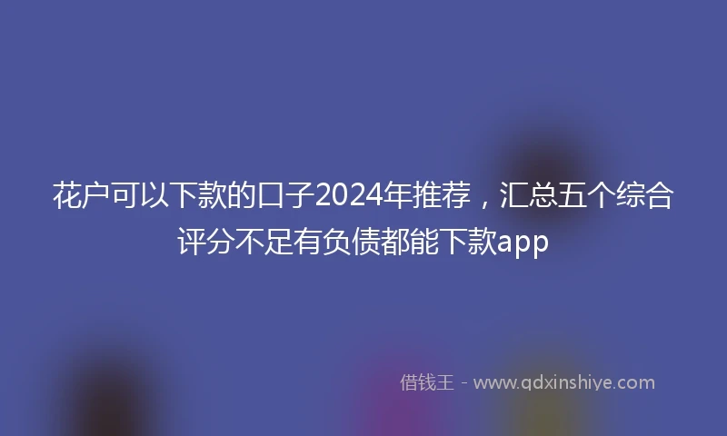花户可以下款的口子2024年推荐，汇总五个综合评分不足有负债都能下款app