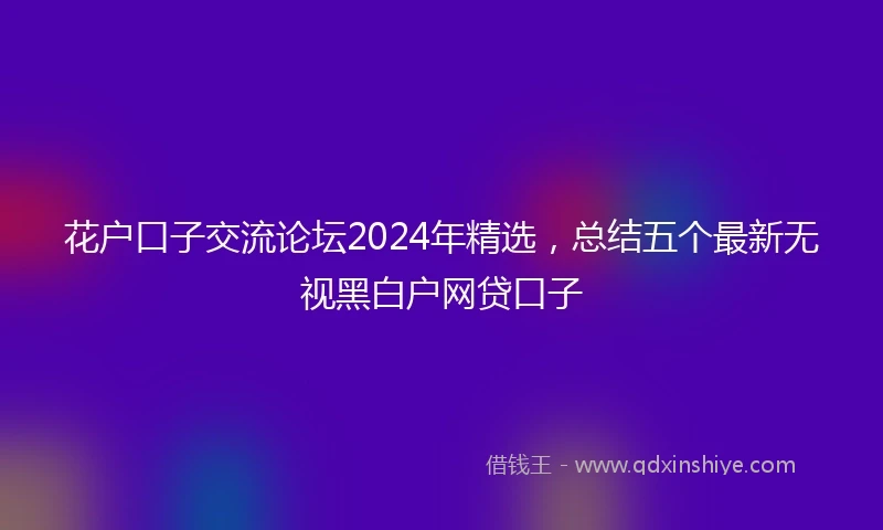 花户口子交流论坛2024年精选，总结五个最新无视黑白户网贷口子