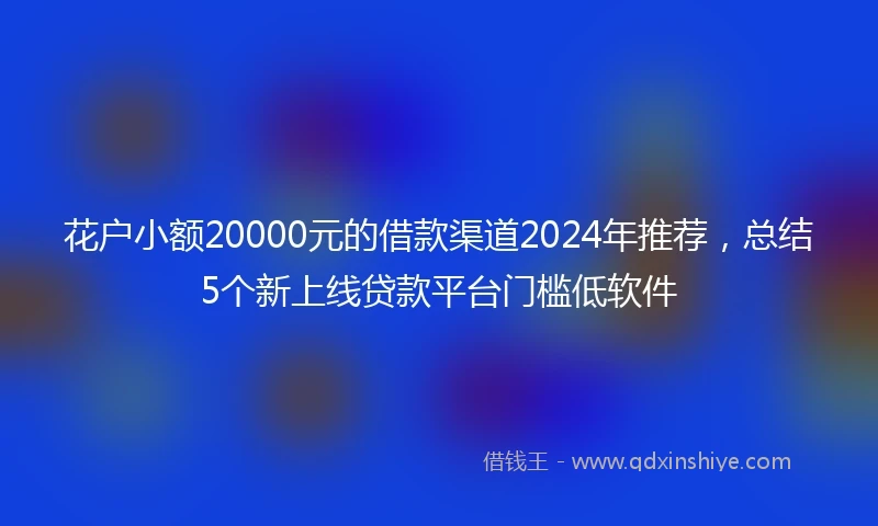 花户小额20000元的借款渠道2024年推荐,总结5个新上线贷款平台门槛低软件
