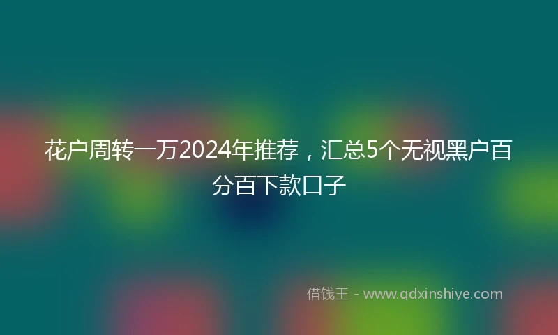 花户周转一万2024年推荐，汇总5个无视黑户百分百下款口子