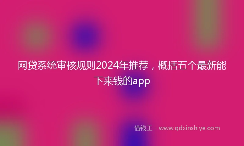 网贷系统审核规则2024年推荐，概括五个最新能下来钱的app