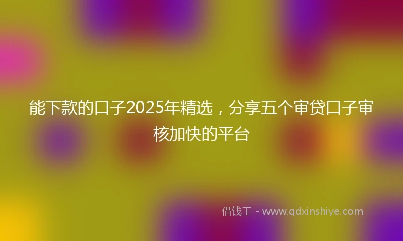 能下款的口子2025年精选，分享五个审贷口子审核加快的平台