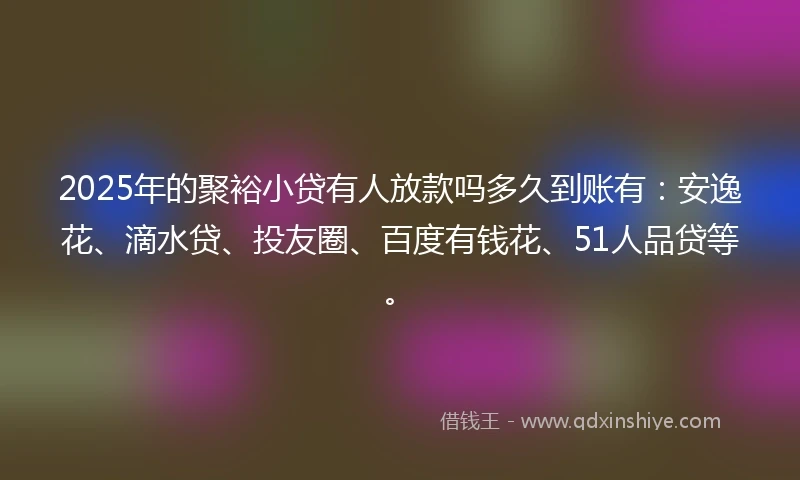 2025年的聚裕小贷有人放款吗多久到账有：安逸花、滴水贷、投友圈、百度有钱花、51人品贷等。