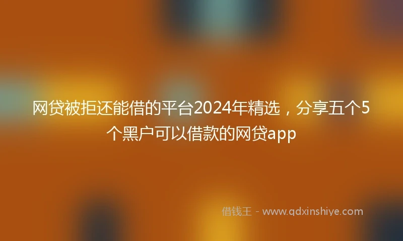 网贷被拒还能借的平台2024年精选，分享五个5个黑户可以借款的网贷app
