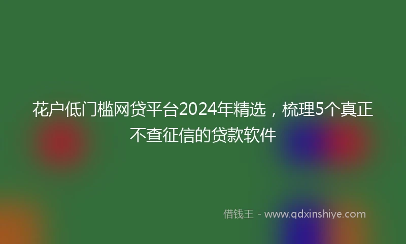 花户低门槛网贷平台2024年精选，梳理5个真正不查征信的贷款软件