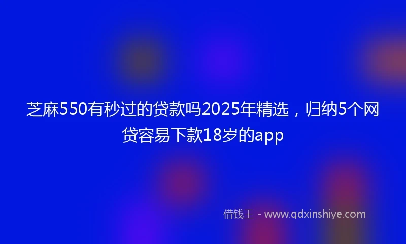芝麻550有秒过的贷款吗2025年精选，归纳5个网贷容易下款18岁的app