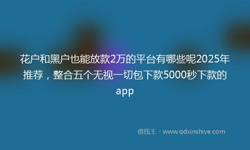 花户和黑户也能放款2万的平台有哪些呢2025年推荐，整合五个无视一切包下款5000秒下款的app