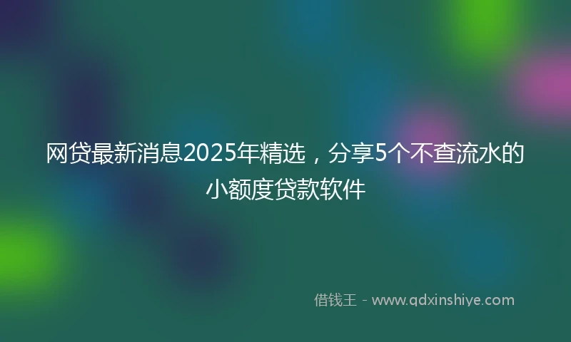 网贷最新消息2025年精选，分享5个不查流水的小额度贷款软件