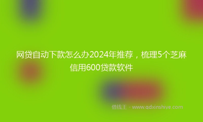 网贷自动下款怎么办2024年推荐，梳理5个芝麻信用600贷款软件