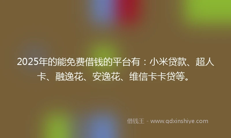 2025年的能免费借钱的平台有：小米贷款、超人卡、融逸花、安逸花、维信卡卡贷等。