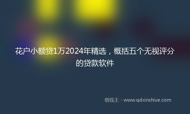 花户小额贷1万2024年精选，概括五个无视评分的贷款软件