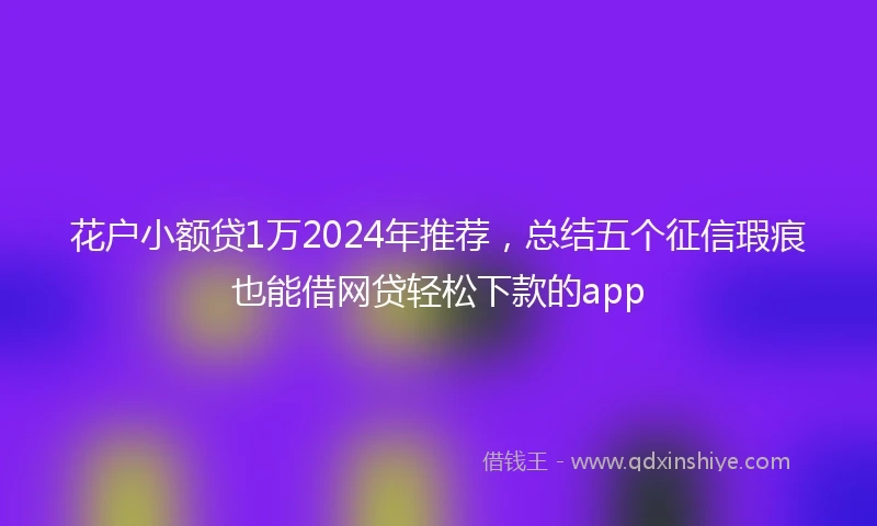 花户小额贷1万2024年推荐，总结五个征信瑕疵也能借网贷轻松下款的app